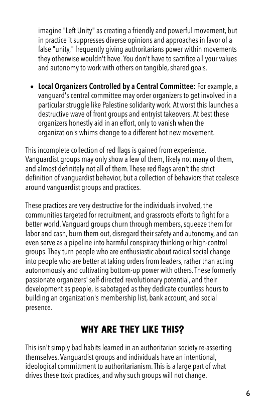 imagine "Left Unity" as creating a friendly and powerful movement, but in practice it suppresses diverse opinions and approaches in favor of a false "unity," frequently giving authoritarians power within movements they otherwise wouldn’t ave. You don’t have to sacrfce all your values and autonomy to work with others on tangible, shared goals.  « Local Organizers Controlled by a Central Committee: For example,a vanguard’s central committee may order organizers o getinvolved ina particular struggle like Palestine solidarty work. At worst this launches destructive wave of front groups and entryist takeovers. At best these organizers honestly id in an effort, only to vanish when the organization’s whims change to a different hot new movement  Thisincomplete collecion of ed flags is gained from experience. Vanguardist groups may only show a few of them, likely not many of them, and almost definitely notal of them. These red flags aren’t the strict definition of vanguardist behavior, but a colection of behaviors that coalestce around vanguardist groups and practices  These practicesare very destructive for the individuals involved, the communities targeted for recruitment, and grassroots efforts to fight fora better world. Vanguard groups chun through members, squeeze them for Iabor and cash, bun them out, distegard their safety and autonomy, and can even serve as a pipeline into harmful conspiracy thinking or high-contol groups. They tu people who are enthusiastic about radical social change into people who are better at taking orders rom leaders, rather than acting autonomously and cultvating bottom-up power with others. These formerly passionate organizers’selfdirected revolutionary potential, and their development as people, is sabotaged as they dedicate countless hoursto building an organization’s membership lst, bank account, and social presence  WHY ARE THEY LIKE THIS?  This ’t simply bad habits leamed in an authoritaian society re-asserting themselves. Vanguardist groups and individuals have an intentional, ideological committment o authoritarianism. This s a arge part of what drives these toxic practices, and why such groups will not change. 